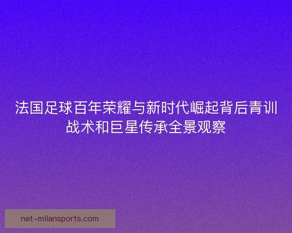 法国足球百年荣耀与新时代崛起背后青训战术和巨星传承全景观察
