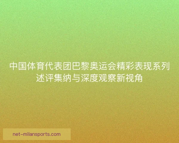中国体育代表团巴黎奥运会精彩表现系列述评集纳与深度观察新视角