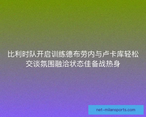 比利时队开启训练德布劳内与卢卡库轻松交谈氛围融洽状态佳备战热身