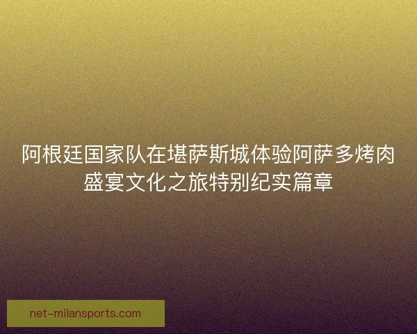 阿根廷国家队在堪萨斯城体验阿萨多烤肉盛宴文化之旅特别纪实篇章